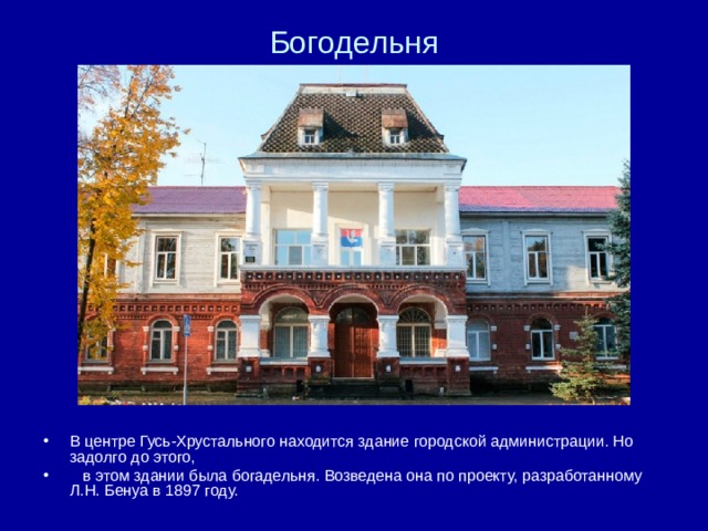 Богодельня В центре Гусь-Хрустального находится здание городской администрации. Но задолго до этого,  в этом здании была богадельня. Возведена она по проекту, разработанному Л.Н. Бенуа в 1897 году. 