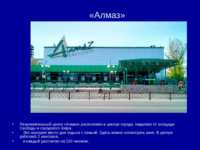«Алмаз» Развлекательный центр «Алмаз» расположен в центре города, недалеко от площади Свободы и городского озера.  Это хорошее место для отдыха с семьей. Здесь можно посмотреть кино. В центре работают 2 кинозала,  и каждый рассчитан на 150 человек.  