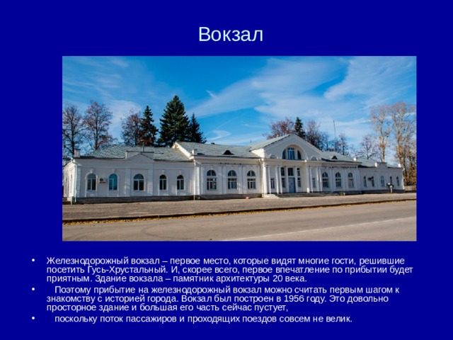Вокзал Железнодорожный вокзал – первое место, которые видят многие гости, решившие посетить Гусь-Хрустальный. И, скорее всего, первое впечатление по прибытии будет приятным. Здание вокзала – памятник архитектуры 20 века.  Поэтому прибытие на железнодорожный вокзал можно считать первым шагом к знакомству с историей города. Вокзал был построен в 1956 году. Это довольно просторное здание и большая его часть сейчас пустует,  поскольку поток пассажиров и проходящих поездов совсем не велик. 