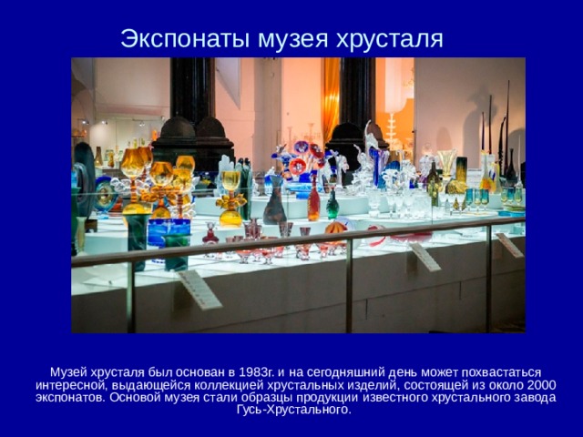 Экспонаты музея хрусталя Музей хрусталя был основан в 1983г. и на сегодняшний день может похвастаться интересной, выдающейся коллекцией хрустальных изделий, состоящей из около 2000 экспонатов. Основой музея стали образцы продукции известного хрустального завода Гусь-Хрустального. 