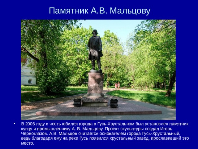 Памятник А.В. Мальцову В 2006 году в честь юбилея города в Гусь-Хрустальном был установлен памятник купцу и промышленнику А. В. Мальцову. Проект скульптуры создал Игорь Черноглазов. А.В. Мальцов считается основателем города Гусь-Хрустальный, ведь благодаря ему на реке Гусь появился хрустальный завод, прославивший это место. 