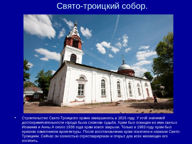 Свято-троицкий собор. Строительство Свято-Троицкого храма завершилось в 1816 году. У этой значимой достопримечательности города была сложная судьба. Храм был освящен во имя святых Иоакима и Анны.А около 1938 года храм вовсе закрыли. Только в 1983 году храм был признан памятником архитектуры. После восстановления храм освятили и назвали Свято-Троицким. Сейчас он полностью отреставрирован и открыт для всех желающих его посетить.  