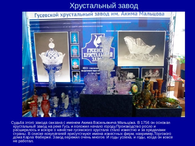 Хрустальный завод    Судьба этого завода связана с именем Акима Васильевича Мальцова. В 1756 он основал хрустальный завод на реке Гусь и положил начало городу.Производство росло и расширялось и вскоре о качестве гусевского хрусталя стало известно и за пределами страны. В списке покупателей присутствуют имена известных фирм, например,Торгового дома Карла Фаберже. Завод пережил очень многое. И годы успеха, и годы, когда он вовсе не работал. 