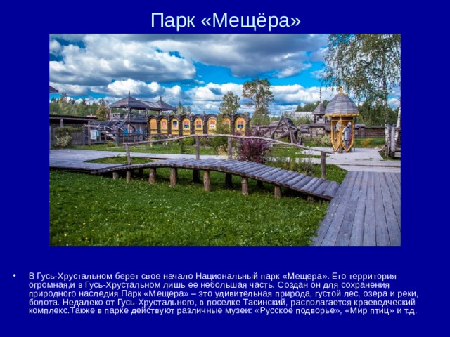 Парк «Мещёра» В Гусь-Хрустальном берет свое начало Национальный парк «Мещера». Его территория огромная,и в Гусь-Хрустальном лишь ее небольшая часть. Создан он для сохранения природного наследия.Парк «Мещера» – это удивительная природа, густой лес, озера и реки, болота. Недалеко от Гусь-Хрустального, в поселке Тасинский, располагается краеведческий комплекс.Также в парке действуют различные музеи: «Русское подворье», «Мир птиц» и т.д. 