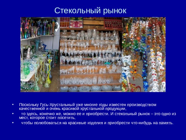 Стекольный рынок Поскольку Гусь-Хрустальный уже многие годы известен производством качественной и очень красивой хрустальной продукции,  то здесь, конечно же, можно ее и приобрести. И стекольный рынок – это одно из мест, которое стоит посетить,  чтобы полюбоваться на красивые изделия и приобрести что-нибудь на память.  
