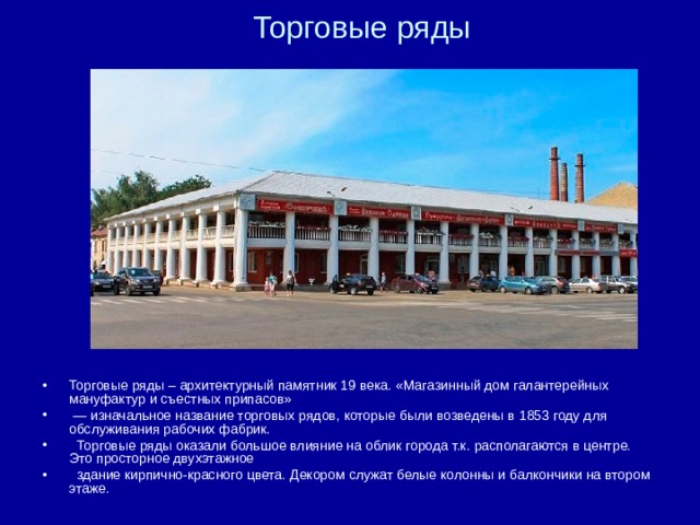 Торговые ряды   Торговые ряды – архитектурный памятник 19 века. «Магазинный дом галантерейных мануфактур и съестных припасов» — изначальное название торговых рядов, которые были возведены в 1853 году для обслуживания рабочих фабрик.  Торговые ряды оказали большое влияние на облик города т.к. располагаются в центре. Это просторное двухэтажное  здание кирпично-красного цвета. Декором служат белые колонны и балкончики на втором этаже.  