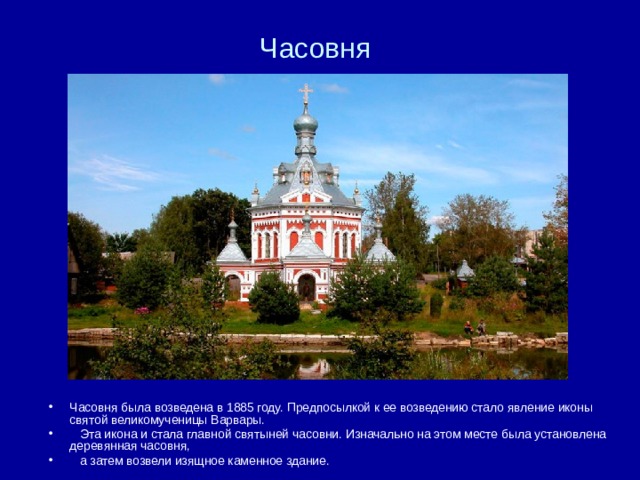 Часовня Часовня была возведена в 1885 году. Предпосылкой к ее возведению стало явление иконы святой великомученицы Варвары.  Эта икона и стала главной святыней часовни. Изначально на этом месте была установлена деревянная часовня,  а затем возвели изящное каменное здание. 