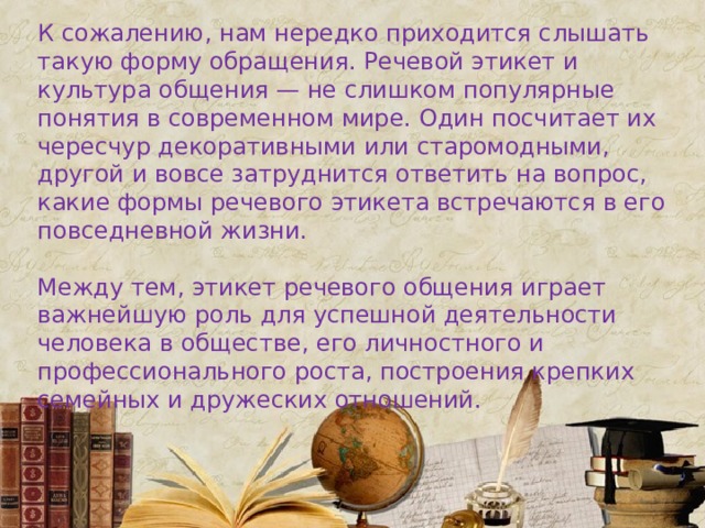 К сожалению, нам нередко приходится слышать такую форму обращения. Речевой этикет и культура общения — не слишком популярные понятия в современном мире. Один посчитает их чересчур декоративными или старомодными, другой и вовсе затруднится ответить на вопрос, какие формы речевого этикета встречаются в его повседневной жизни. Между тем, этикет речевого общения играет важнейшую роль для успешной деятельности человека в обществе, его личностного и профессионального роста, построения крепких семейных и дружеских отношений. 
