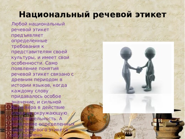 Национальный речевой этикет Любой национальный речевой этикет предъявляет определенные требования к представителям своей культуры, и имеет свои особенности. Само появление понятия речевой этикет связано с древним периодом в истории языков, когда каждому слову придавалось особое значение, и сильной была вера в действие слова на окружающую действительность. А появление определенных норм речевого этикета обусловлено стремлением людей вызвать к жизни определенные события. 