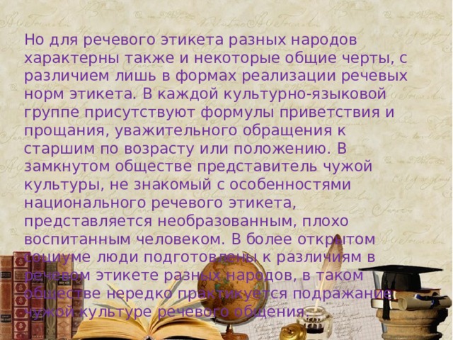 Но для речевого этикета разных народов характерны также и некоторые общие черты, с различием лишь в формах реализации речевых норм этикета. В каждой культурно-языковой группе присутствуют формулы приветствия и прощания, уважительного обращения к старшим по возрасту или положению. В замкнутом обществе представитель чужой культуры, не знакомый с особенностями национального речевого этикета, представляется необразованным, плохо воспитанным человеком. В более открытом социуме люди подготовлены к различиям в речевом этикете разных народов, в таком обществе нередко практикуется подражание чужой культуре речевого общения. 