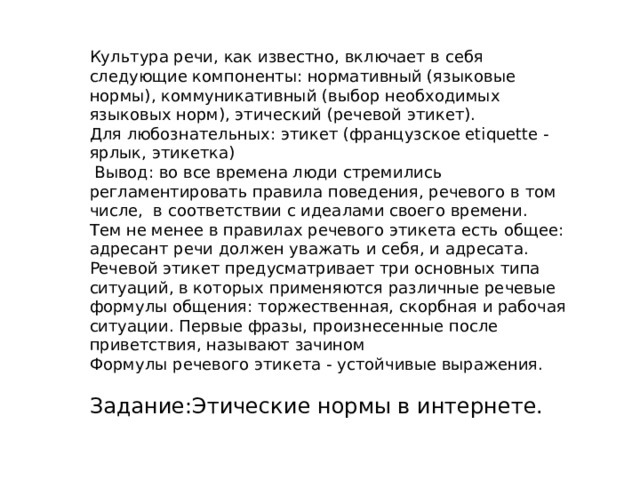 Культура речи, как известно, включает в себя следующие компоненты: нормативный (языковые нормы), коммуникативный (выбор необходимых языковых норм), этический (речевой этикет).   Для любознательных: этикет (французское etiquette - ярлык, этикетка)   Вывод: во все времена люди стремились регламентировать правила поведения, речевого в том числе,  в соответствии с идеалами своего времени.   Тем не менее в правилах речевого этикета есть общее: адресант речи должен уважать и себя, и адресата. Речевой этикет предусматривает три основных типа ситуаций, в которых применяются различные речевые формулы общения: торжественная, скорбная и рабочая ситуации. Первые фразы, произнесенные после приветствия, называют зачином Формулы речевого этикета - устойчивые выражения. Задание:Этические нормы в интернете. 