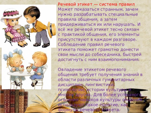 Речевой этикет — система правил Может показаться странным, зачем нужно разрабатывать специальные правила общения, а затем придерживаться их или нарушать. И всё же речевой этикет тесно связан с практикой общения, его элементы присутствуют в каждом разговоре. Соблюдение правил речевого этикета поможет грамотно донести свои мысли до собеседника, быстрей достигнуть с ним взаимопонимания. Овладение этикетом речевого общения требует получения знаний в области различных гуманитарных дисциплин: лингвистики, психологии, истории культуры и многих других. Для более успешного освоения навыков культуры общения используют такое понятие, как формулы речевого этикета. 