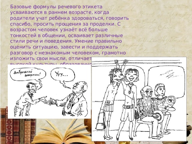 Базовые формулы речевого этикета усваиваются в раннем возрасте, когда родители учат ребёнка здороваться, говорить спасибо, просить прощения за проделки. С возрастом человек узнаёт всё больше тонкостей в общении, осваивает различные стили речи и поведения. Умение правильно оценить ситуацию, завести и поддержать разговор с незнакомым человеком, грамотно изложить свои мысли, отличает человека высокой культуры, образованного и интеллигентного. 