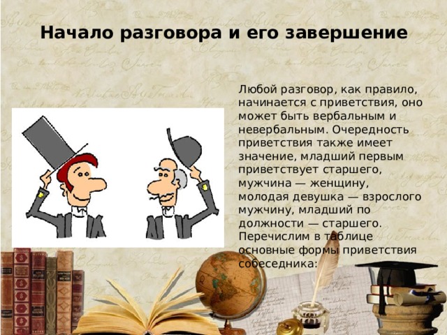 Начало разговора и его завершение Любой разговор, как правило, начинается с приветствия, оно может быть вербальным и невербальным. Очередность приветствия также имеет значение, младший первым приветствует старшего, мужчина — женщину, молодая девушка — взрослого мужчину, младший по должности — старшего. Перечислим в таблице основные формы приветствия собеседника: 