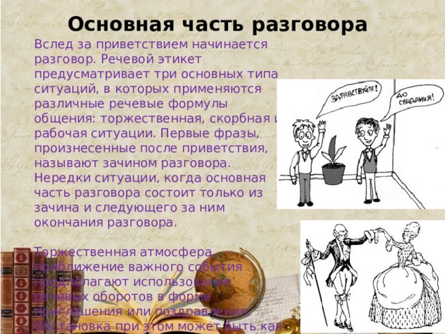 Основная часть разговора Вслед за приветствием начинается разговор. Речевой этикет предусматривает три основных типа ситуаций, в которых применяются различные речевые формулы общения: торжественная, скорбная и рабочая ситуации. Первые фразы, произнесенные после приветствия, называют зачином разговора. Нередки ситуации, когда основная часть разговора состоит только из зачина и следующего за ним окончания разговора. Торжественная атмосфера, приближение важного события предполагают использование речевых оборотов в форме приглашения или поздравления. Обстановка при этом может быть как официальной, так и неофициальной, и от обстановки зависит, какие формулы речевого этикета будут использованы в разговоре. 