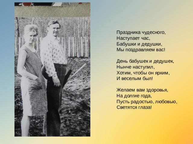 Праздника чудесного,  Наступает час,  Бабушки и дедушки,  Мы поздравляем вас!   День бабушек и дедушек,  Нынче наступил,  Хотим, чтобы он ярким,  И веселым был!   Желаем вам здоровья,  На долгие года,  Пусть радостью, любовью,  Светятся глаза!   