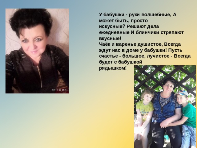 У бабушки - руки волшебные,   А может быть, просто искусные?   Решают дела ежедневные   И блинчики стряпают вкусные! Чаёк и варенье душистое,   Всегда ждут нас в доме у бабушки!   Пусть счастье - большое, лучистое -   Всегда будет с бабушкой рядышком!  