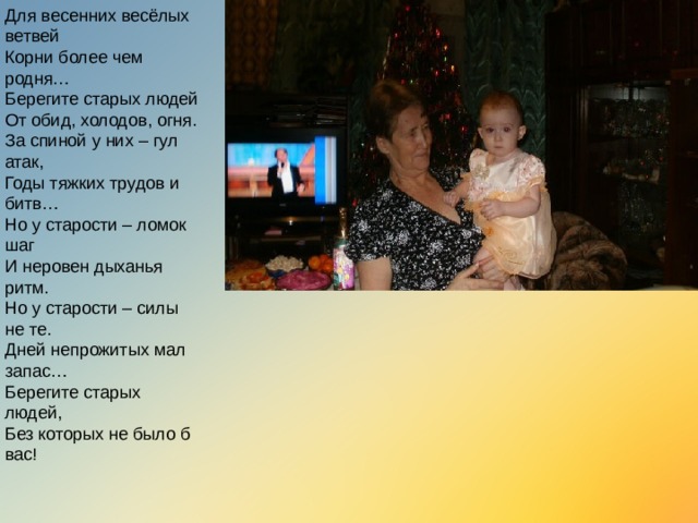 Для весенних весёлых ветвей  Корни более чем родня…  Берегите старых людей  От обид, холодов, огня.  За спиной у них – гул атак,  Годы тяжких трудов и битв…  Но у старости – ломок шаг  И неровен дыханья ритм.  Но у старости – силы не те.  Дней непрожитых мал запас…  Берегите старых людей,  Без которых не было б вас!   