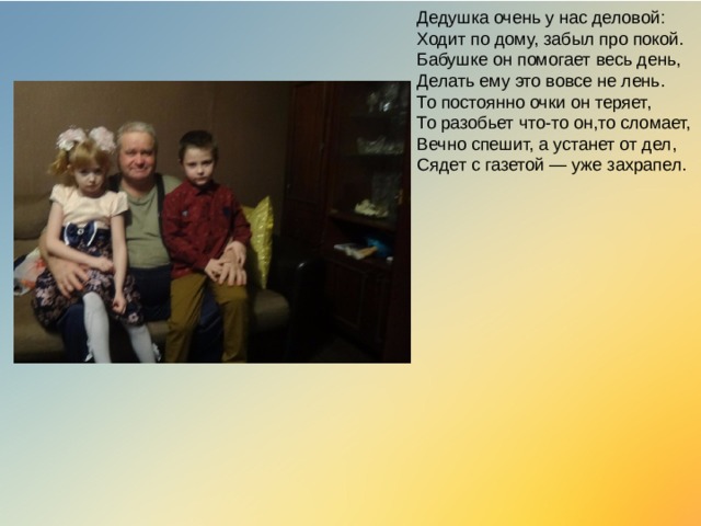 Дедушка очень у нас деловой: Ходит по дому, забыл про покой. Бабушке он помогает весь день, Делать ему это вовсе не лень. То постоянно очки он теряет, То разобьет что-то он,то сломает, Вечно спешит, а устанет от дел, Сядет с газетой — уже захрапел.    