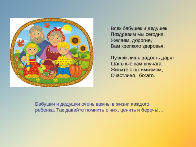 Всех бабушек и дедушек  Поздравим мы сегодня.  Желаем, дорогие,  Вам крепкого здоровья.   Пускай лишь радость дарят  Шальные вам внучата.  Живите с оптимизмом,  Счастливо, богато.   Бабушки и дедушки очень важны в жизни каждого ребенка. Так давайте помнить о них, ценить и беречь!…  