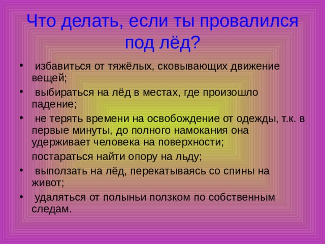 Что делать, если ты провалился под лёд?  избавиться от тяжёлых, сковывающих движение вещей;  выбираться на лёд в местах, где произошло падение;  не терять времени на освобождение от одежды, т.к. в первые минуты, до полного намокания она удерживает человека на поверхности;  постараться найти опору на льду;  выползать на лёд, перекатываясь со спины на живот;  удаляться от полыньи ползком по собственным следам. 