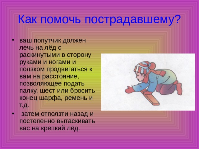 Как помочь пострадавшему? ваш попутчик должен лечь на лёд с раскинутыми в сторону руками и ногами и ползком продвигаться к вам на расстояние, позволяющее подать палку, шест или бросить конец шарфа, ремень и т.д.  затем отползти назад и постепенно вытаскивать вас на крепкий лёд. 