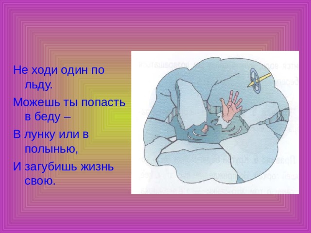 Не ходи один по льду. Можешь ты попасть в беду – В лунку или в полынью, И загубишь жизнь свою. 
