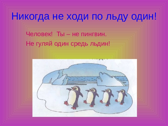 Никогда не ходи по льду один!  Человек! Ты – не пингвин. Не гуляй один средь льдин! 