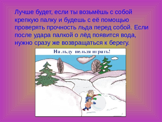  Лучше будет, если ты возьмёшь с собой крепкую палку и будешь с её помощью проверять прочность льда перед собой. Если после удара палкой о лёд появится вода, нужно сразу же возвращаться к берегу. 