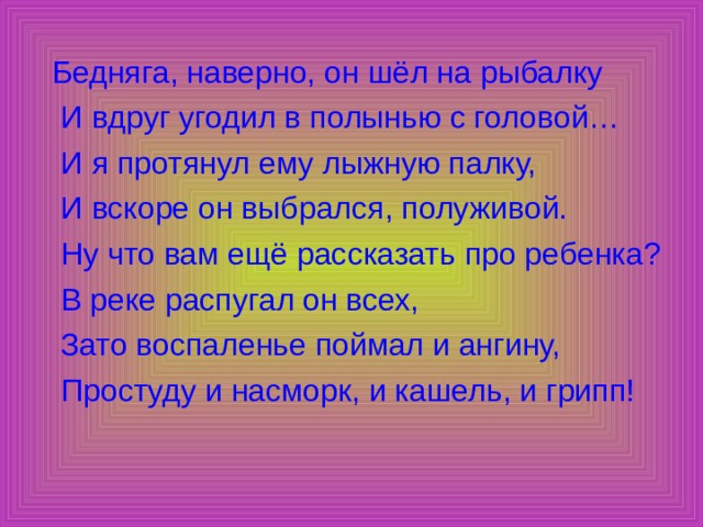  Бедняга, наверно, он шёл на рыбалку  И вдруг угодил в полынью с головой…  И я протянул ему лыжную палку,  И вскоре он выбрался, полуживой.  Ну что вам ещё рассказать про ребенка?  В реке распугал он всех,  Зато воспаленье поймал и ангину,  Простуду и насморк, и кашель, и грипп! 
