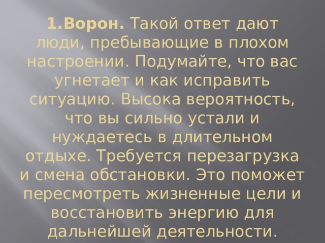 1.Ворон.  Такой ответ дают люди, пребывающие в плохом настроении. Подумайте, что вас угнетает и как исправить ситуацию. Высока вероятность, что вы сильно устали и нуждаетесь в длительном отдыхе. Требуется перезагрузка и смена обстановки. Это поможет пересмотреть жизненные цели и восстановить энергию для дальнейшей деятельности. 
