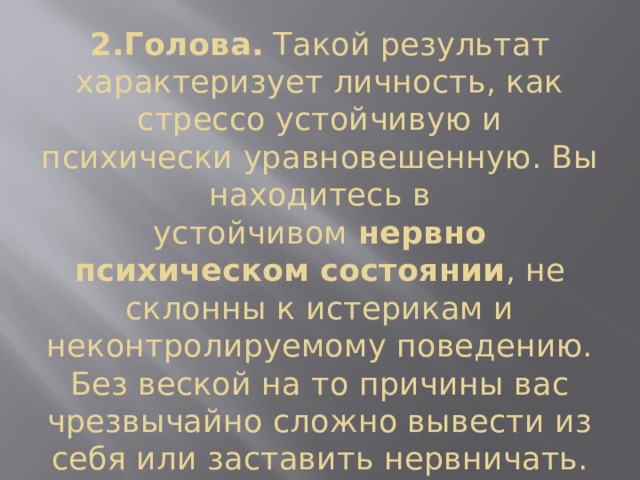2.Голова.  Такой результат характеризует личность, как стрессо устойчивую и психически уравновешенную. Вы находитесь в устойчивом  нервно психическом состоянии , не склонны к истерикам и неконтролируемому поведению. Без веской на то причины вас чрезвычайно сложно вывести из себя или заставить нервничать. 