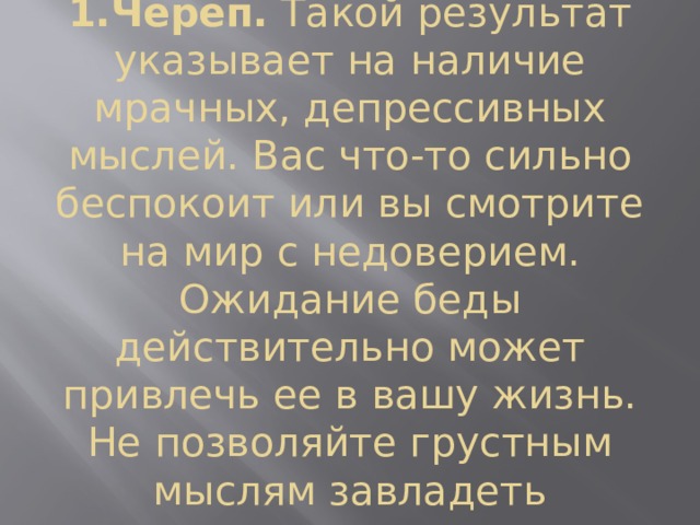 1.Череп.  Такой результат указывает на наличие мрачных, депрессивных мыслей. Вас что-то сильно беспокоит или вы смотрите на мир с недоверием. Ожидание беды действительно может привлечь ее в вашу жизнь. Не позволяйте грустным мыслям завладеть вниманием.  