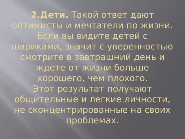 2.Дети.  Такой ответ дают оптимисты и мечтатели по жизни. Если вы видите детей с шариками, значит с уверенностью смотрите в завтрашний день и ждете от жизни больше хорошего, чем плохого.  Этот результат получают общительные и легкие личности, не сконцентрированные на своих проблемах.   
