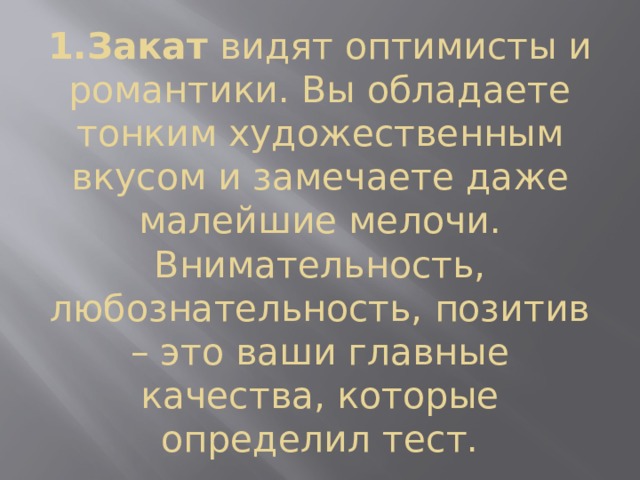 1.Закат  видят оптимисты и романтики. Вы обладаете тонким художественным вкусом и замечаете даже малейшие мелочи. Внимательность, любознательность, позитив – это ваши главные качества, которые определил тест. 