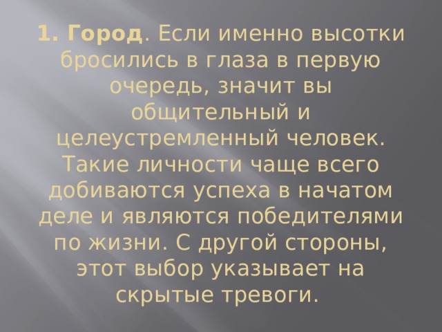 1. Город . Если именно высотки бросились в глаза в первую очередь, значит вы общительный и целеустремленный человек. Такие личности чаще всего добиваются успеха в начатом деле и являются победителями по жизни. С другой стороны, этот выбор указывает на скрытые тревоги. 