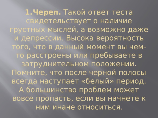1.Череп.  Такой ответ теста свидетельствует о наличие грустных мыслей, а возможно даже и депрессии. Высока вероятность того, что в данный момент вы чем-то расстроены или пребываете в затруднительном положении. Помните, что после черной полосы всегда наступает «белый» период. А большинство проблем может вовсе пропасть, если вы начнете к ним иначе относиться. 
