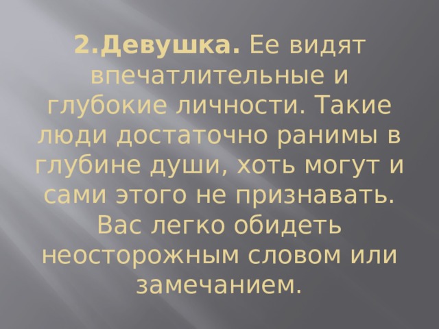2.Девушка.  Ее видят впечатлительные и глубокие личности. Такие люди достаточно ранимы в глубине души, хоть могут и сами этого не признавать. Вас легко обидеть неосторожным словом или замечанием. 