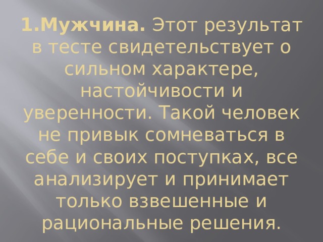 1.Мужчина.  Этот результат в тесте свидетельствует о сильном характере, настойчивости и уверенности. Такой человек не привык сомневаться в себе и своих поступках, все анализирует и принимает только взвешенные и рациональные решения. 