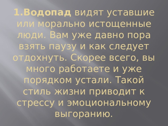 1.Водопад  видят уставшие или морально истощенные люди. Вам уже давно пора взять паузу и как следует отдохнуть. Скорее всего, вы много работаете и уже порядком устали. Такой стиль жизни приводит к стрессу и эмоциональному выгоранию. 