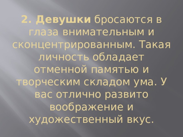2. Девушки  бросаются в глаза внимательным и сконцентрированным. Такая личность обладает отменной памятью и творческим складом ума. У вас отлично развито воображение и художественный вкус. 