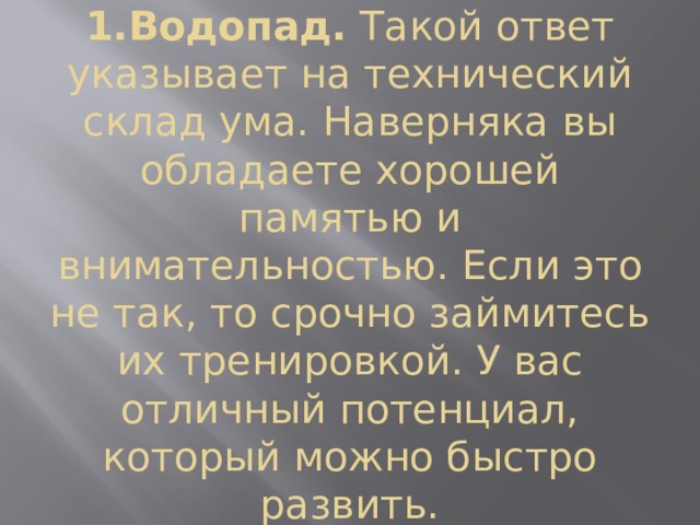 1.Водопад.  Такой ответ указывает на технический склад ума. Наверняка вы обладаете хорошей памятью и внимательностью. Если это не так, то срочно займитесь их тренировкой. У вас отличный потенциал, который можно быстро развить. 