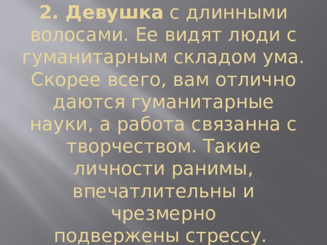 2. Девушка  с длинными волосами. Ее видят люди с гуманитарным складом ума. Скорее всего, вам отлично даются гуманитарные науки, а работа связанна с творчеством. Такие личности ранимы, впечатлительны и чрезмерно подвержены стрессу.  