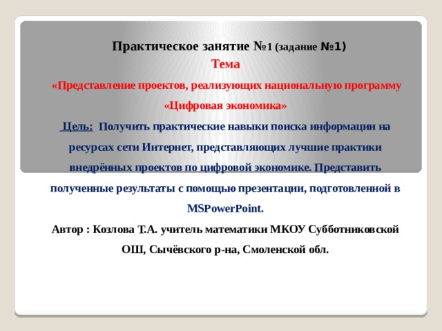 Практическое занятие № 1 (задание №1) Тема  «Представление проектов, реализующих национальную программу «Цифровая экономика»  Цель: Получить практические навыки поиска информации на ресурсах сети Интернет, представляющих лучшие практики внедрённых проектов по цифровой экономике. Представить полученные результаты с помощью презентации, подготовленной в MSPowerPoint. Автор : Козлова Т.А. учитель математики МКОУ Субботниковской ОШ, Сычёвского р-на, Смоленской обл. 