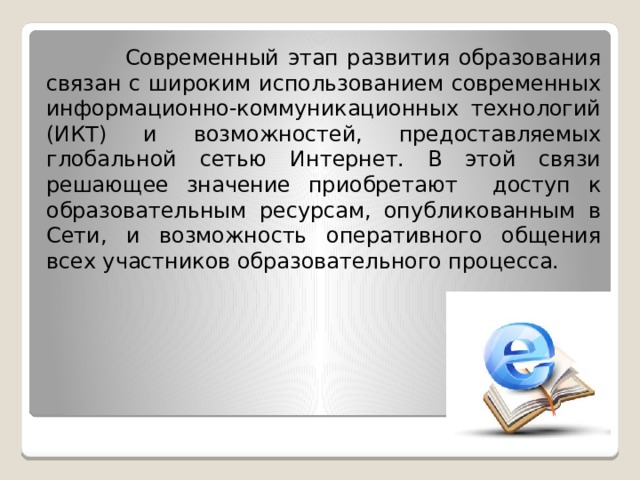  Современный этап развития образования связан с широким использованием современных информационно-коммуникационных технологий (ИКТ) и возможностей, предоставляемых глобальной сетью Интернет. В этой связи решающее значение приобретают доступ к образовательным ресурсам, опубликованным в Сети, и возможность оперативного общения всех участников образовательного процесса.   