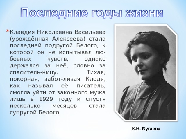 Клавдия Николаевна Васильева (урождённая Алексеева) стала последней подругой Белого, к которой он не испытывал лю-бовных чувств, однако держался за неё, словно за спаситель-ницу. Тихая, покорная, забот-ливая Клодя, как называл её писатель, смогла уйти от законного мужа лишь в 1929 году и спустя несколько месяцев стала супругой Белого. К.Н. Бугаева 