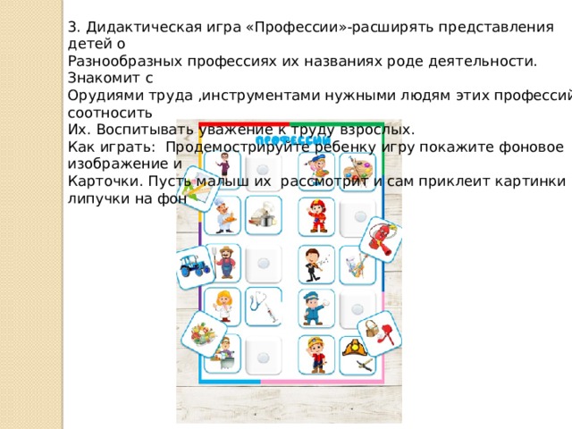 3. Дидактическая игра «Профессии»-расширять представления детей о Разнообразных профессиях их названиях роде деятельности. Знакомит с Орудиями труда ,инструментами нужными людям этих профессий, соотносить Их. Воспитывать уважение к труду взрослых. Как играть: Продемострируйте ребенку игру покажите фоновое изображение и Карточки. Пусть малыш их рассмотрит и сам приклеит картинки на липучки на фон 
