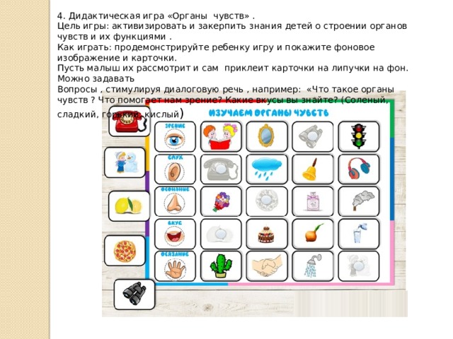 4. Дидактическая игра «Органы чувств» . Цель игры: активизировать и закерпить знания детей о строении органов чувств и их функциями . Как играть: продемонстрируйте ребенку игру и покажите фоновое изображение и карточки. Пусть малыш их рассмотрит и сам приклеит карточки на липучки на фон. Можно задавать Вопросы , стимулируя диалоговую речь , например: «Что такое органы чувств ? Что помогает нам зрение? Какие вкусы вы знайте? (Соленый, сладкий, горький, кислый ) 