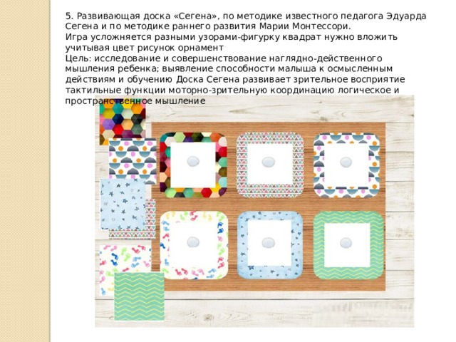 5. Развивающая доска «Сегена», по методике известного педагога Эдуарда Сегена и по методике раннего развития Марии Монтессори.  Игра усложняется разными узорами-фигурку квадрат нужно вложить учитывая цвет рисунок орнамент  Цель: исследование и совершенствование наглядно-действенного мышления ребенка; выявление способности малыша к осмысленным действиям и обучению Доска Сегена развивает зрительное восприятие тактильные функции моторно-зрительную координацию логическое и пространственное мышление 