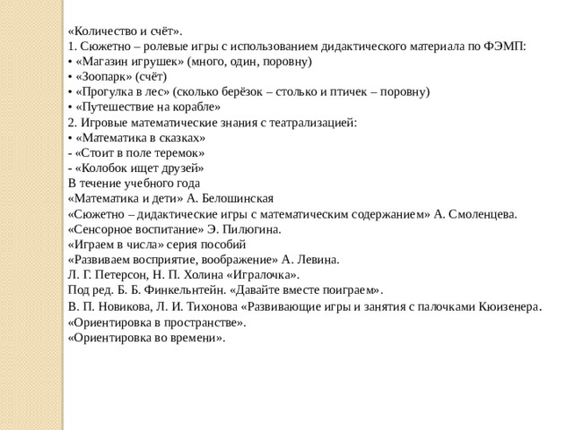 «Количество и счёт». 1. Сюжетно – ролевые игры с использованием дидактического материала по ФЭМП: •  «Магазин игрушек» (много, один, поровну) •  «Зоопарк» (счёт) •  «Прогулка в лес» (сколько берёзок – столько и птичек – поровну) •  «Путешествие на корабле» 2. Игровые математические знания с театрализацией: •  «Математика в сказках» - «Стоит в поле теремок» - «Колобок ищет друзей» В течение учебного года «Математика и дети» А. Белошинская  «Сюжетно – дидактические игры с математическим содержанием» А. Смоленцева. «Сенсорное воспитание» Э. Пилюгина. «Играем в числа» серия пособий «Развиваем восприятие, воображение» А. Левина. Л. Г. Петерсон, Н. П. Холина «Игралочка». Под ред. Б. Б. Финкельнтейн. «Давайте вместе поиграем». В. П. Новикова, Л. И. Тихонова «Развивающие игры и занятия с палочками Кюизенера . «Ориентировка в пространстве». «Ориентировка во времени».   
